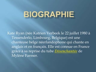 Kate Ryan (née Katrien Verbeek le 22 juillet 1980 à
Tessenderlo, Limbourg, Belgique) est une
chanteuse belge néerlandophone qui chante en
anglais et en français. Elle est connue en France
grâce à sa reprise du tube Désenchantée de
Mylène Farmer.
 