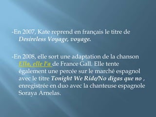 -En 2007, Kate reprend en français le titre de
Desireless Voyage, voyage.
-En 2008, elle sort une adaptation de la chanson
Ella, elle l'a de France Gall. Elle tente
également une percée sur le marché espagnol
avec le titre Tonight We Ride/No digas que no ,
enregistrée en duo avec la chanteuse espagnole
Soraya Arnelas.
 