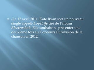  -Le 12 avril 2011, Kate Ryan sort un nouveau
single appelé LoveLife tiré de l'album
Electroshok. Elle souhaite se présenter une
deuxième fois au Concours Eurovision de la
chanson en 2012.
 