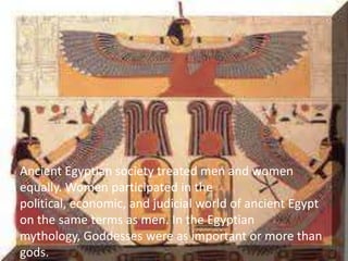 Ancient Egyptian society treated men and women
equally. Women participated in the
political, economic, and judicial world of ancient Egypt
on the same terms as men. In the Egyptian
mythology, Goddesses were as important or more than
gods.
 