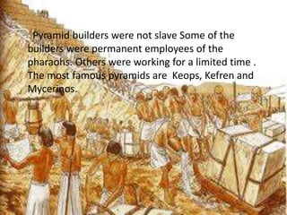 Pyramid builders were not slave Some of the
builders were permanent employees of the
pharaohs. Others were working for a limited time .
The most famous pyramids are Keops, Kefren and
Mycerinos.
 