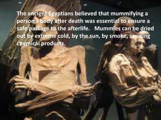 The ancient Egyptians believed that mummifying a
person's body after death was essential to ensure a
safe passage to the afterlife. Mummies can be dried
out by extreme cold, by the sun, by smoke, or using
chemical products.
 