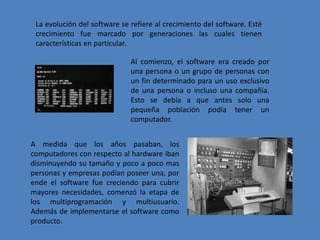 La evolución del software se refiere al crecimiento del software. Esté crecimiento fue marcado por generaciones las cuales tienen características en particular. Al comienzo, el software era creado por una persona o un grupo de personas con un fin determinado para un uso exclusivo de una persona o incluso una compañía. Esto se debía a que antes solo una pequeña población podía tener un computador.A medida que los años pasaban, los computadores con respecto al hardware iban disminuyendo su tamaño y poco a poco mas personas y empresas podían poseer una, por ende el software fue creciendo para cubrir mayores necesidades, comenzó la etapa de los multiprogramación y multiusuario. Además de implementarse el software como producto.