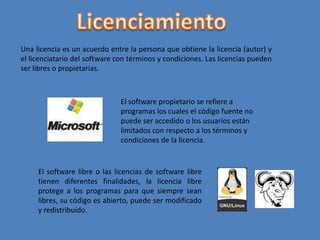 LicenciamientoUna licencia es un acuerdo entre la persona que obtiene la licencia (autor) y el licenciatario del software con términos y condiciones. Las licencias pueden ser libres o propietarias.El software propietario se refiere a programas los cuales el código fuente no puede ser accedido o los usuarios están limitados con respecto a los términos y condiciones de la licencia.El software libre o las licencias de software libre tienen diferentes finalidades, la licencia libre protege a los programas para que siempre sean libres, su código es abierto, puede ser modificado y redistribuido.