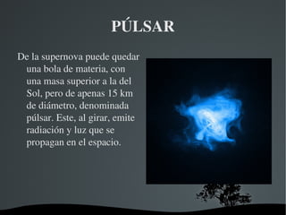PÚLSAR De la supernova puede quedar una bola de materia, con una masa superior a la del Sol, pero de apenas 15 km de diámetro, denominada púlsar. Este, al girar, emite radiación y luz que se propagan en el espacio. 