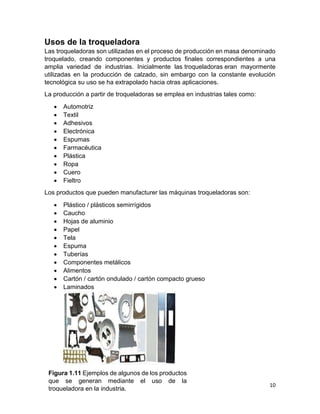 10
Usos de la troqueladora
Las troqueladoras son utilizadas en el proceso de producción en masa denominado
troquelado, creando componentes y productos finales correspondientes a una
amplia variedad de industrias. Inicialmente las troqueladoras eran mayormente
utilizadas en la producción de calzado, sin embargo con la constante evolución
tecnológica su uso se ha extrapolado hacia otras aplicaciones.
La producción a partir de troqueladoras se emplea en industrias tales como:
 Automotriz
 Textil
 Adhesivos
 Electrónica
 Espumas
 Farmacéutica
 Plástica
 Ropa
 Cuero
 Fieltro
Los productos que pueden manufacturer las máquinas troqueladoras son:
 Plástico / plásticos semirrígidos
 Caucho
 Hojas de aluminio
 Papel
 Tela
 Espuma
 Tuberías
 Componentes metálicos
 Alimentos
 Cartón / cartón ondulado / cartón compacto grueso
 Laminados
Figura 1.11 Ejemplos de algunos de los productos
que se generan mediante el uso de la
troqueladora en la industria.
 