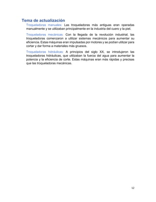 12
Tema de actualización
Troqueladoras manuales: Las troqueladoras más antiguas eran operadas
manualmente y se utilizaban principalmente en la industria del cuero y la piel.
Troqueladoras mecánicas: Con la llegada de la revolución industrial, las
troqueladoras comenzaron a utilizar sistemas mecánicos para aumentar su
eficiencia. Estas máquinas eran impulsadas por motores y se podían utilizar para
cortar y dar forma a materiales más gruesos.
Troqueladoras hidráulicas: A principios del siglo XX, se introdujeron las
troqueladoras hidráulicas, que utilizaban la fuerza del agua para aumentar la
potencia y la eficiencia de corte. Estas máquinas eran más rápidas y precisas
que las troqueladoras mecánicas.
 