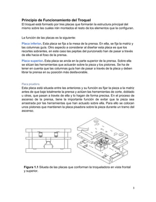 3
Principio de Funcionamiento del Troquel
El troquel está formado por tres placas que formarán la estructura principal del
mismo sobre las cuales irán montados el resto de los elementos que la configuran.
La función de las placas es la siguiente:
Placa inferior. Esta placa se fija a la mesa de la prensa. En ella, se fija la matriz y
las columnas guía. Otro aspecto a considerar al diseñar esta placa es que los
recortes sobrantes, en este caso las pepitas del punzonado han de pasar a través
de ella hacia el foso de la prensa.
Placa superior. Esta placa se ancla en la parte superior de la prensa. Sobre ella
se sitúan las herramientas que actuarán sobre la pieza y los pistones. Se ha de
tener en cuenta que las columnas guía han de pasar a través de la placa y deben
librar la prensa en su posición más desfavorable.
Placa pisadora.
Esta placa está situada entre las anteriores y su función es fijar la pieza a la matriz
antes de que baje totalmente la prensa y actúen las herramientas de corte, doblado
u otras, que pasan a través de ella y lo hagan de forma precisa. En el proceso de
ascenso de la prensa, tiene la importante función de evitar que la pieza sea
arrastrada por las herramientas que han actuado sobre ella. Para ello se colocan
unos pistones que mantienen la placa pisadora sobre la pieza durante un tramo del
ascenso.
Figura 1.1 Silueta de las placas que conforman la troqueladora en vista frontal
y superior.
 