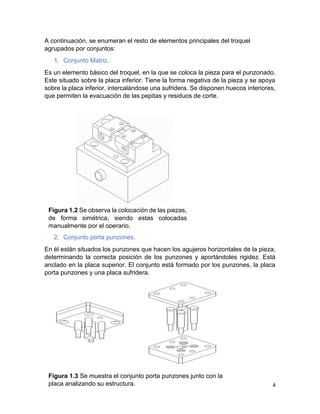 4
A continuación, se enumeran el resto de elementos principales del troquel
agrupados por conjuntos:
1. Conjunto Matriz.
Es un elemento básico del troquel, en la que se coloca la pieza para el punzonado.
Este situado sobre la placa inferior. Tiene la forma negativa de la pieza y se apoya
sobre la placa inferior, intercalándose una sufridera. Se disponen huecos interiores,
que permiten la evacuación de las pepitas y residuos de corte.
2. Conjunto porta punzones.
En él están situados los punzones que hacen los agujeros horizontales de la pieza,
determinando la correcta posición de los punzones y aportándoles rigidez. Está
anclado en la placa superior. El conjunto está formado por los punzones, la placa
porta punzones y una placa sufridera.
Figura 1.2 Se observa la colocación de las piezas,
de forma simétrica, siendo estas colocadas
manualmente por el operario.
Figura 1.3 Se muestra el conjunto porta punzones junto con la
placa analizando su estructura.
 