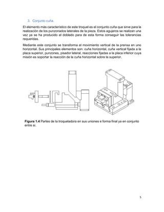 5
3. Conjunto cuña.
El elemento más característico de este troquel es el conjunto cuña que sirve para la
realización de los punzonados laterales de la pieza. Estos agujeros se realizan una
vez ya se ha producido el doblado para de esta forma conseguir las tolerancias
requeridas.
Mediante este conjunto se transforma el movimiento vertical de la prensa en uno
horizontal. Sus principales elementos son: cuña horizontal, cuña vertical fijada a la
placa superior, punzones, pisador lateral, reacciones fijadas a la placa inferior cuya
misión es soportar la reacción de la cuña horizontal sobre la superior.
Figura 1.4 Partes de la troqueladora en sus uniones e forma final ya en conjunto
entre si.
 