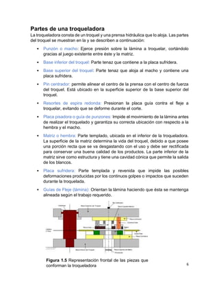 6
Partes de una troqueladora
La troqueladora consta de un troquel y una prensa hidráulica que lo aloja. Las partes
del troquel se muestran en la y se describen a continuación:
• Punzón o macho: Ejerce presión sobre la lámina a troquelar, cortándolo
gracias al juego existente entre éste y la matriz.
• Base inferior del troquel: Parte tenaz que contiene a la placa sufridera.
• Base superior del troquel: Parte tenaz que aloja al macho y contiene una
placa sufridera.
• Pin centrador: permite alinear el centro de la prensa con el centro de fuerza
del troquel. Está ubicado en la superficie superior de la base superior del
troquel.
• Resortes de espira redonda: Presionan la placa guía contra el fleje a
troquelar, evitando que se deforme durante el corte.
• Placa pisadora o guía de punzones: Impide el movimiento de la lámina antes
de realizar el troquelado y garantiza su correcta ubicación con respecto a la
hembra y el macho.
• Matriz o hembra: Parte templado, ubicada en el inferior de la troqueladora.
La superficie de la matriz determina la vida del troquel, debido a que posee
una porción recta que se va desgastando con el uso y debe ser rectificada
para conservar una buena calidad de los productos. La parte inferior de la
matriz sirve como estructura y tiene una cavidad cónica que permite la salida
de los blancos.
• Placa sufridera: Parte templada y revenida que impide las posibles
deformaciones producidas por los continuos golpes o impactos que suceden
durante la troquelada.
• Guías de Fleje (lámina): Orientan la lámina haciendo que ésta se mantenga
alineada según el trabajo requerido.
Figura 1.5 Representación frontal de las piezas que
conforman la troqueladora
 