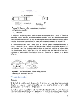 8
3. Embutido
El embutido se realiza para la fabricación de elementos huecos a partir de planchas
de acero u otros metales. El proceso se desarrolla a partir de un disco de material
previamente seleccionado, el cual es empujado dentro de una matriz hueca por un
punzón, aunque el proceso inverso suele ser también realizado con frecuencia.
El proceso se inicia a partir de un disco, el cual es fijado convenientemente a la
matriz mediante un anillo, centrando de esta manera el disco y evitando la formación
de pliegues. El punzón desciende estirando y haciendo fluir el metal por las paredes
del agujero de la matriz, se procura por este método que las paredes del elemento
formado no disminuyan significativamente con respecto al espesor de la placa
original.
Procesos de formados
Doblado
El doblado de metales es la deformación de láminas alrededor de un determinado
ángulo. Los ángulos pueden ser clasificados como abiertos (si son mayores a 90
grados), cerrados (menores a 90°) o rectos.
Durante la operación, las fibras externas del material están en tensión, mientras que
las interiores están en compresión. El doblado no produce cambios significativos en
Figura 1.7 División del proceso de punzonado en
los tipos de ejecución.
Figura 1.8 Desarrollo de las etapas en el proceso
de embutido para troqueladora.
 