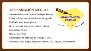 ORGANIZACIÓN ESCOLAR:
• Método de enseñar alcanzando la perfección
• Ensayos de los inventores del arte tipográfico
• Producir vastos ejemplares
• No ser semejantes por sus características
• Elegancia y primor
• Revisar y corregir
• En papel fuerte para que no se corra la tinta.
• En su didáctica magna, hace una reforma de la organización escolar.
 