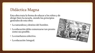 Didáctica Magna
Esta obra trata la forma de educar a los niños y de
dirigir bien la escuela, siendo los principios
generales de esta obra:
• La naturaleza y destino del hombre.
• La educación debe comenzarse tan pronto
como sea posible.
• La enseñanza colectiva.
• La educación Integral.
 