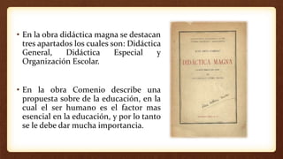 • En la obra didáctica magna se destacan
tres apartados los cuales son: Didáctica
General, Didáctica Especial y
Organización Escolar.
• En la obra Comenio describe una
propuesta sobre de la educación, en la
cual el ser humano es el factor mas
esencial en la educación, y por lo tanto
se le debe dar mucha importancia.
 
