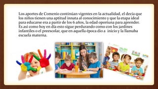 Los aportes de Comenio continúan vigentes en la actualidad, el decía que
los niños tienen una aptitud innata al conocimiento y que la etapa ideal
para educarse era a partir de los 6 años, la edad oportuna para aprender.
Es así como hoy en día esto sigue perdurando como con los jardines
infantiles o el preescolar, que en aquella época dio a inicio y la llamaba
escuela materna.
 