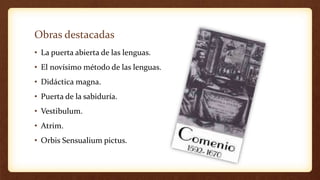 Obras destacadas
• La puerta abierta de las lenguas.
• El novísimo método de las lenguas.
• Didáctica magna.
• Puerta de la sabiduría.
• Vestibulum.
• Atrim.
• Orbis Sensualium pictus.
 