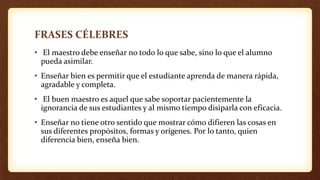 FRASES CÉLEBRES
• El maestro debe enseñar no todo lo que sabe, sino lo que el alumno
pueda asimilar.
• Enseñar bien es permitir que el estudiante aprenda de manera rápida,
agradable y completa.
• El buen maestro es aquel que sabe soportar pacientemente la
ignorancia de sus estudiantes y al mismo tiempo disiparla con eficacia.
• Enseñar no tiene otro sentido que mostrar cómo difieren las cosas en
sus diferentes propósitos, formas y orígenes. Por lo tanto, quien
diferencia bien, enseña bien.
 