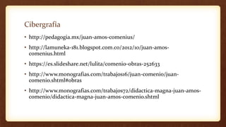 Cibergrafía
• http://pedagogia.mx/juan-amos-comenius/
• http://lamuneka-181.blogspot.com.co/2012/10/juan-amos-
comenius.html
• https://es.slideshare.net/lulita/comenio-obras-252633
• http://www.monografias.com/trabajos16/juan-comenio/juan-
comenio.shtml#obras
• http://www.monografias.com/trabajos72/didactica-magna-juan-amos-
comenio/didactica-magna-juan-amos-comenio.shtml
 