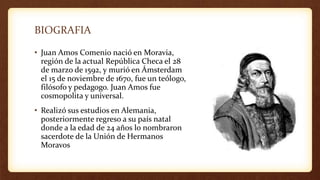 BIOGRAFIA
• Juan Amos Comenio nació en Moravia,
región de la actual República Checa el 28
de marzo de 1592, y murió en Ámsterdam
el 15 de noviembre de 1670, fue un teólogo,
filósofo y pedagogo. Juan Amos fue
cosmopolita y universal.
• Realizó sus estudios en Alemania,
posteriormente regreso a su país natal
donde a la edad de 24 años lo nombraron
sacerdote de la Unión de Hermanos
Moravos
 