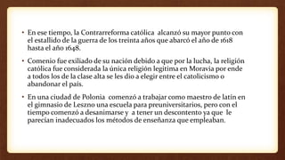 • En ese tiempo, la Contrarreforma católica alcanzó su mayor punto con
el estallido de la guerra de los treinta años que abarcó el año de 1618
hasta el año 1648.
• Comenio fue exiliado de su nación debido a que por la lucha, la religión
católica fue considerada la única religión legitima en Moravia por ende
a todos los de la clase alta se les dio a elegir entre el catolicismo o
abandonar el país.
• En una ciudad de Polonia comenzó a trabajar como maestro de latín en
el gimnasio de Leszno una escuela para preuniversitarios, pero con el
tiempo comenzó a desanimarse y a tener un descontento ya que le
parecían inadecuados los métodos de enseñanza que empleaban.
 