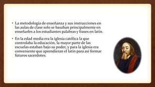 • La metodología de enseñanza y sus instrucciones en
las aulas de clase solo se basaban principalmente en
enseñarles a los estudiantes palabras y frases en latín.
• En la edad media era la iglesia católica la que
controlaba la educación, la mayor parte de las
escuelas estaban bajo su poder, y para la iglesia era
conveniente que aprendieran el latín para así formar
futuros sacerdotes.
 