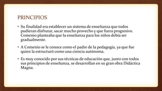PRINCIPIOS
• Su finalidad era establecer un sistema de enseñanza que todos
pudieran disfrutar, sacar mucho provecho y que fuera progresivo.
Comenio planteaba que la enseñanza para los niños debía ser
gradualmente.
• A Comenio se le conoce como el padre de la pedagogía, ya que fue
quien la estructuró como una ciencia autónoma.
• Es muy conocido por sus técnicas de educación que, junto con todos
sus principios de enseñanza, se desarrollan en su gran obra Didáctica
Magna.
 