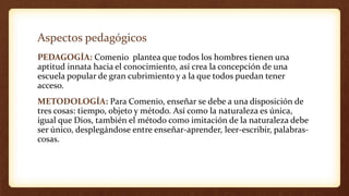 Aspectos pedagógicos
PEDAGOGÍA: Comenio plantea que todos los hombres tienen una
aptitud innata hacia el conocimiento, así crea la concepción de una
escuela popular de gran cubrimiento y a la que todos puedan tener
acceso.
METODOLOGÍA: Para Comenio, enseñar se debe a una disposición de
tres cosas: tiempo, objeto y método. Así como la naturaleza es única,
igual que Dios, también el método como imitación de la naturaleza debe
ser único, desplegándose entre enseñar-aprender, leer-escribir, palabras-
cosas.
 