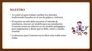 MAESTRO
• Le costó un gran trabajo cambiar los métodos
tradicionales basados en el uso de golpes y violencia.
• El maestro no solo debe encarnar el método de
enseñanza, sino ser un modelo para sus estudiantes.
Comenio centra su esfuerzo en un modelo pedagógico
para reglamentar y dictar qué se debe, cómo y cuándo
enseñar.
• La docencia para Comenio era el oficio más noble entre
todos.
 