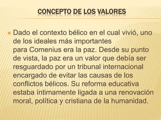 CONCEPTO DE LOS VALORES 
 Dado el contexto bélico en el cual vivió, uno 
de los ideales más importantes 
para Comenius era la paz. Desde su punto 
de vista, la paz era un valor que debía ser 
resguardado por un tribunal internacional 
encargado de evitar las causas de los 
conflictos bélicos. Su reforma educativa 
estaba íntimamente ligada a una renovación 
moral, política y cristiana de la humanidad. 
 