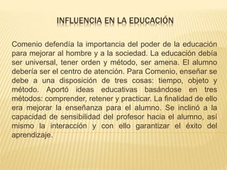 INFLUENCIA EN LA EDUCACIÓN 
Comenio defendía la importancia del poder de la educación 
para mejorar al hombre y a la sociedad. La educación debía 
ser universal, tener orden y método, ser amena. El alumno 
debería ser el centro de atención. Para Comenio, enseñar se 
debe a una disposición de tres cosas: tiempo, objeto y 
método. Aportó ideas educativas basándose en tres 
métodos: comprender, retener y practicar. La finalidad de ello 
era mejorar la enseñanza para el alumno. Se inclinó a la 
capacidad de sensibilidad del profesor hacia el alumno, así 
mismo la interacción y con ello garantizar el éxito del 
aprendizaje. 
 