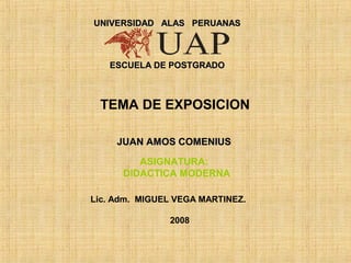UNIVERSIDAD ALAS PERUANAS



   ESCUELA DE POSTGRADO



 TEMA DE EXPOSICION

     JUAN AMOS COMENIUS

         ASIGNATURA:
      DIDACTICA MODERNA

Lic. Adm. MIGUEL VEGA MARTINEZ.

               2008
 