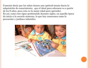 Comenio decía que los niños tienen una aptitud innata hacia la
adquisición de conocimiento, que el ideal para educarse es a partir
de los 6 años, pues esta es la mejor edad para aprender.
Es así, como esto sigue perdurando durante siglos, en aquella época
da inicio a la escuela materna, lo que hoy conocemos como lo
preescolar y jardines infantiles.
 