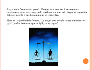 Argumenta firmemente que el niño que se encuentra inserto en una
escuela es y debe ser el centro de la educación, que todo lo que se le enseña
debe ser acorde a la edad en la que se encuentra.

Plantea la igualdad de Género. “La mujer está dotada de entendimiento al
igual que los hombres, que es ágil y muy capaz”
 