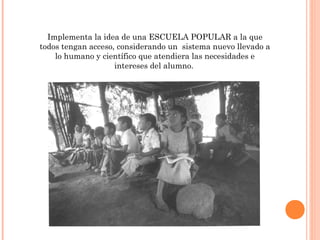 Implementa la idea de una ESCUELA POPULAR a la que
todos tengan acceso, considerando un sistema nuevo llevado a
    lo humano y científico que atendiera las necesidades e
                    intereses del alumno.
 