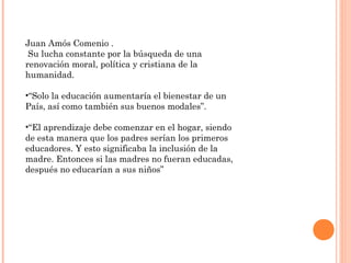Juan Amós Comenio .
 Su lucha constante por la búsqueda de una
renovación moral, política y cristiana de la
humanidad.

•“Solo la educación aumentaría el bienestar de un
País, así como también sus buenos modales”.

•“El aprendizaje debe comenzar en el hogar, siendo
de esta manera que los padres serían los primeros
educadores. Y esto significaba la inclusión de la
madre. Entonces si las madres no fueran educadas,
después no educarían a sus niños”
 