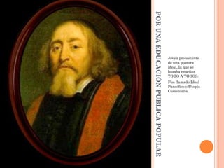 POR UNA EDUCACIÓN PUBLICA POPULAR
                                    Joven protestante
                                    de una postura
                                    ideal, la que se
                                    basaba enseñar
                                    TODO A TODOS.
                                    Fue llamado Ideal
                                    Pansófico o Utopía
                                    Comeniana.
 