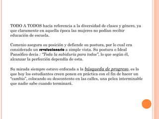 TODO A TODOS hacía referencia a la diversidad de clases y género, ya
que claramente en aquella época las mujeres no podían recibir
educación de escuela.

Comenio asegura su posición y defiende su postura, por lo cual era
considerado un revolucionario a simple vista. Su postura o Ideal
Pansófico decía : “Toda la sabiduría para todos”, lo que según él,
alcanzar la perfección dependía de esta.

Su mirada siempre estuvo enfocada a la búsqueda de progreso, es lo
que hoy los estudiantes creen ponen en práctica con el fin de hacer un
“cambio”, colocando su descontento en las calles, una pelea interminable
que nadie sabe cuando terminará.
 