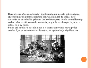 Durante sus años de educador, implemento un método activo, donde
enseñaba a sus alumnos con una sonrisa en lugar de varas. Esto
consistía en enseñarles primero las lecciones para que lo entendieran y
no hacerlos repetir cosas de memoria ya que la brecha que hay entre
estas, es muy corta.
Su fin era ayudar a sus alumnos a elaborar conceptos hasta poder
quedar fijos en sus memoria. Es decir, un aprendizaje significativo.
 
