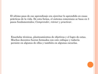 El ultimo paso de ese aprendizaje era ejercitar lo aprendido en cosas
prácticas de la vida. De esta forma, el sistema comeniano se basa en 3
pasos fundamentales; Comprender, retener y practicar.




Enseñaba técnicas, planteamientos de objetivos y el logro de estas.
Muchos docentes fueron formados con este enfoque y todavía
persiste en algunos de ellos y también en algunas escuelas.
 