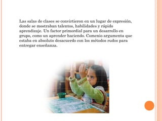 Las salas de clases se convirtieron en un lugar de expresión,
donde se mostraban talentos, habilidades y rápido
aprendizaje. Un factor primordial para un desarrollo en
grupo, como un aprender haciendo. Comenio argumenta que
estaba en absoluto desacuerdo con los métodos rudos para
entregar enseñanza.
 
