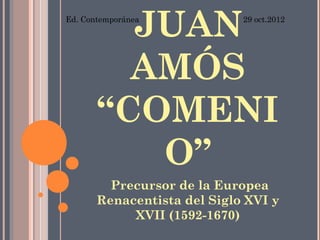 JUAN
Ed. Contemporánea            29 oct.2012




         AMÓS
       “COMENI
          O”
         Precursor de la Europea
       Renacentista del Siglo XVI y
            XVII (1592-1670)
 