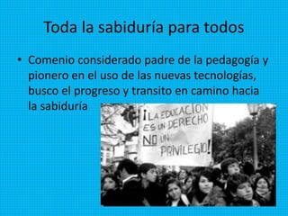 Toda la sabiduría para todos
• Comenio considerado padre de la pedagogía y
pionero en el uso de las nuevas tecnologías,
busco el progreso y transito en camino hacia
la sabiduría
 