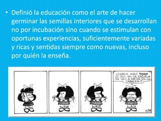 • Definió la educación como el arte de hacer
germinar las semillas interiores que se desarrollan
no por incubación sino cuando se estimulan con
oportunas experiencias, suficientemente variadas
y ricas y sentidas siempre como nuevas, incluso
por quién la enseña.
 