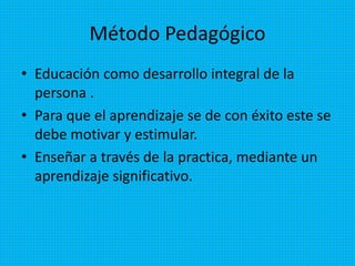 Método Pedagógico
• Educación como desarrollo integral de la
persona .
• Para que el aprendizaje se de con éxito este se
debe motivar y estimular.
• Enseñar a través de la practica, mediante un
aprendizaje significativo.
 