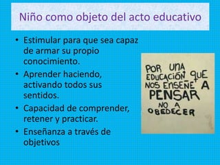 Niño como objeto del acto educativo
• Estimular para que sea capaz
de armar su propio
conocimiento.
• Aprender haciendo,
activando todos sus
sentidos.
• Capacidad de comprender,
retener y practicar.
• Enseñanza a través de
objetivos
 
