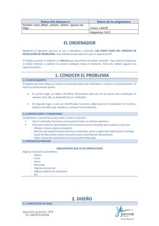 Datos del alumno/s

Datos de la asignatura

Nombre: Juan ,Mikel , Andoni , Xabier , Ignacio eta
Iñigo

Curso: 1.BATX
Asignatura: I.K.T.

EL ORDENADOR
Mediante el siguiente ejercicio se van a identificar y describir LAS CINCO FASES DEL PROCESO DE
RESOLUCIÓN DE PROBLEMAS. Este método puede aplicarse para la asignatura IKT.
El trabajo consiste en elaborar un informe que documente el trabajo realizado. Para realizar el ejercicio
se debe sintetizar y explicar el proceso realizado hasta el momento. Para ello, deben seguirse los
siguientes pasos:

1. CONOCER EL PROBLEMA
1.1 PLANTEAMIENTO
El objetivo de este trabajo es conocer las distintas partes del ordenador y conocer su funcionamiento. El
ejercicio consta de dos partes:
•

En primer lugar, se deben identificar físicamente cada una de las piezas que constituyen el
aparato. Para ello, se dispondrá de un ordenador.

•

En segundo lugar, y una vez identificadas las partes, debe ponerse el ordenador en marcha y
detectar los fallos que impiden su correcto funcionamiento.

1.2 CONCRECIONES Y CONDICIONES
Condiciones y características que debe cumplir la solución:

Que el ordenador funcione y se le pueda instalar un sistema operativo.

Presentar todos los documentos y herramientas que se necesiten para realizar el ejercicio:
∙ Dibujos, croquis, planos y despiece.
∙ Memoria de especificaciones técnicas, materiales, pasos a seguir para fabricación y montaje.
∙ Coste de fabricación y datos necesarios para la distribución del producto.
∙ Video tutorial de utilización de la herramienta elaborada.
1.3 BÚSQUEDA/ANÁLISIS
(BIBLIOGRAFÍA QUE SE HA CONSULTADO)
Algunas soluciones al problema:
∙ Videos
∙ Foros
∙ Libros
∙ Manuales
∙ Páginas de internet
∙ Algunos objetos de inspiración
∙ Etc.

2. DISEÑO
2.1 CONCEPCIÓN DE IDEAS
Ejercicio práctico IKT
EL ORDENADOR

 