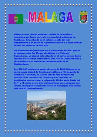 Málaga es una ciudad andaluza, capital de la provincia
homónima que forma parte de la comunidad autónoma de
Andalucía. Está situada en el extremo oeste del mar
Mediterráneo y en el sur de la península Ibérica, a unos 100 km
al este del estrecho de Gibraltar.

Su término municipal ocupa una extensión de 395 km² que se
extienden sobre los Montes de Málaga y el Valle del
Guadalhorce. La ciudad está situada en el centro de una bahía
rodeada de sistemas montañosos. Dos ríos, el Guadalmedina y
el Guadalhorce, la atraviesan desembocando en el
Mediterráneo.

Con 568.305 habitantes según el censo de 2009, Málaga es la
sexta mayor ciudad de España por población y la segunda de
Andalucía.3 Además, es la zona urbana más densamente
poblada de la conurbación formada por el conjunto de
localidades que se sitúan a lo largo de 160 km de la Costa del
Sol4 5 y el centro de un área metropolitana que sobrepasa sus
límites municipales abarcando otros 12 municipios que suman
más de 850.000 habitantes.
 