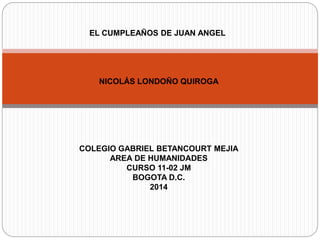 EL CUMPLEAÑOS DE JUAN ANGEL 
NICOLÁS LONDOÑO QUIROGA 
COLEGIO GABRIEL BETANCOURT MEJIA 
AREA DE HUMANIDADES 
CURSO 11-02 JM 
BOGOTA D.C. 
2014 
 