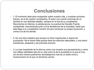 Conclusiones 
• 1. El momento ideal para recapacitar sobre nuestra vida, y nuestras acciones 
futuras, es el de nuestro cumpleaños. El autor nos cuenta vivencias de un 
hombre en sus distintas edades, siempre en el día de su cumpleaños. 
Recorremos la infancia, la adolescencia, la juventud de Osvaldo Puente 
compatriota, reconociendo junto a él la decadencia de la sociedad, hasta que 
éste llega a su cumpleaños número 33 para comenzar su propia revolución, y 
unirse a la de los demás 
• 2. Es una obra maestra que aunque no tiene mayúsculas ni signos de 
puntuación. No le hacen falta porque tiene los silencios adecuados, y una trama 
entretenida, atrapante y de profunda emoción 
• 3. Lo mas importante de la obra es como nos muestra sus pensamientos y como 
nos refleja realidades tato de su vida como la de la sociedad en la que el vive, 
así de esa manera podríamos acomplejarnos mas de un estilo único y 
revolucionario en el que no temamos vernos 
 